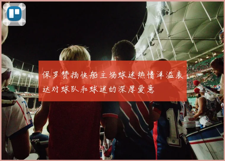 保罗赞扬快船主场球迷热情洋溢表达对球队和球迷的深厚爱意