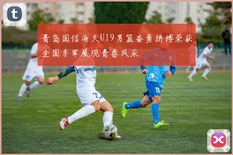 青岛国信海天U19男篮奋勇拼搏荣获全国季军展现青春风采