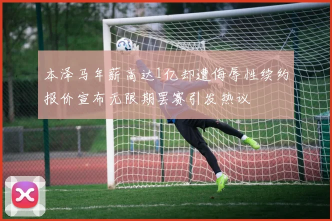 本泽马年薪高达1亿却遭侮辱性续约报价宣布无限期罢赛引发热议