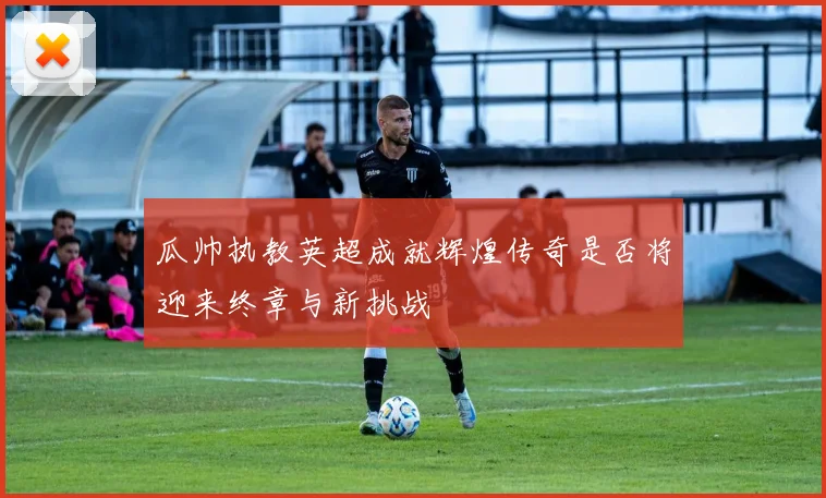 瓜帅执教英超成就辉煌传奇是否将迎来终章与新挑战
