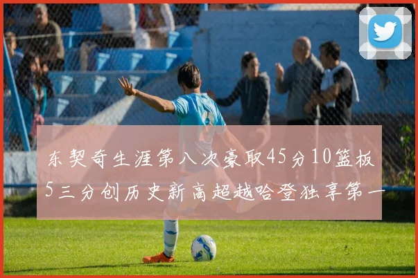 东契奇生涯第八次豪取45分10篮板5三分创历史新高超越哈登独享第一