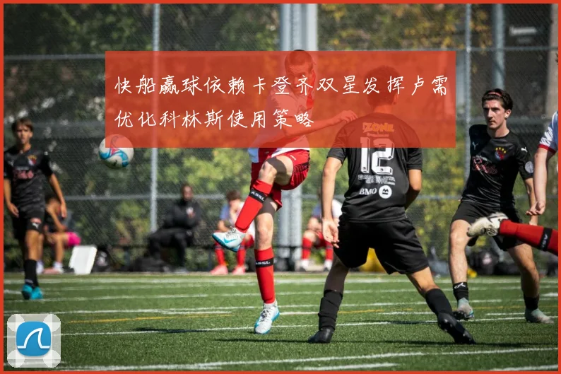快船赢球依赖卡登齐双星发挥卢需优化科林斯使用策略