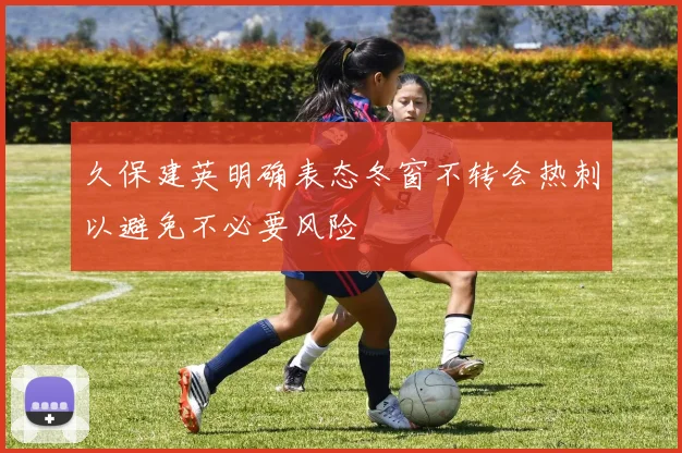 久保建英明确表态冬窗不转会热刺以避免不必要风险