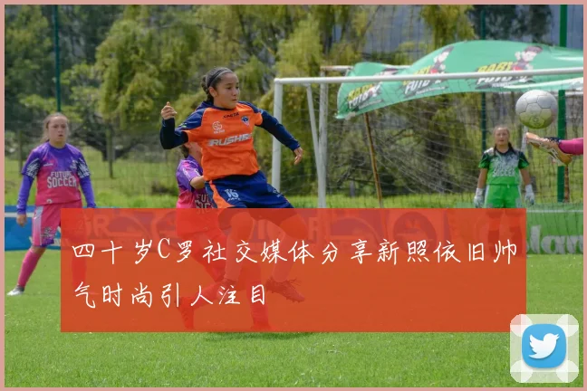 四十岁C罗社交媒体分享新照依旧帅气时尚引人注目