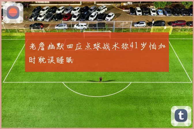 老詹幽默回应点球战术称41岁怕加时耽误睡眠