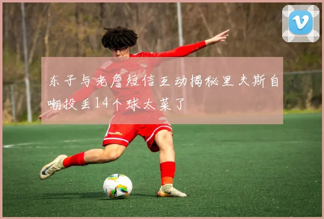 东子与老詹短信互动揭秘里夫斯自嘲投丢14个球太菜了
