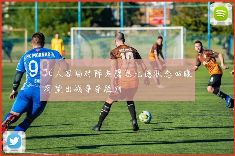 76人客场对阵老鹰恩比德状态回暖有望出战争夺胜利