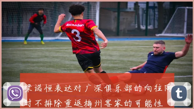 梁诺恒表达对广深俱乐部的向往同时不排除重返梅州客家的可能性