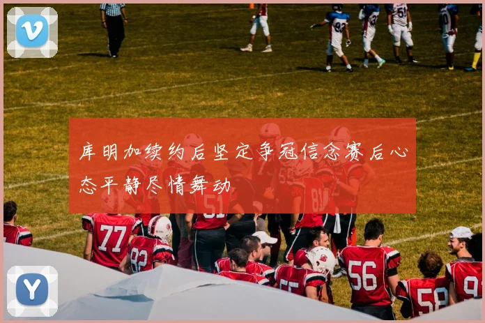 库明加续约后坚定争冠信念赛后心态平静尽情舞动
