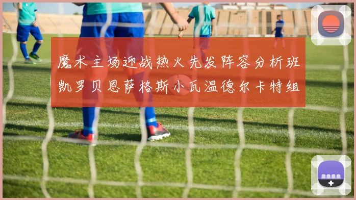 魔术主场迎战热火先发阵容分析班凯罗贝恩萨格斯小瓦温德尔卡特组合展现实力