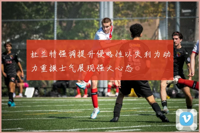 杜兰特强调提升侵略性以失利为动力重振士气展现强大心态