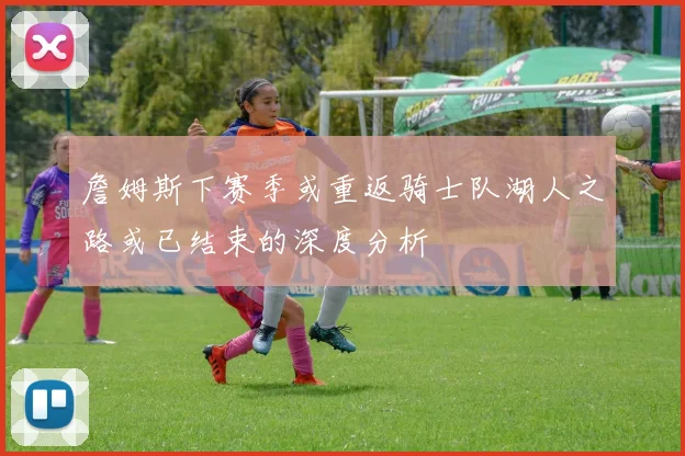 詹姆斯下赛季或重返骑士队湖人之路或已结束的深度分析