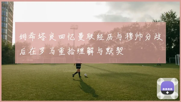 姆希塔良回忆曼联经历与穆帅分歧后在罗马重拾理解与默契