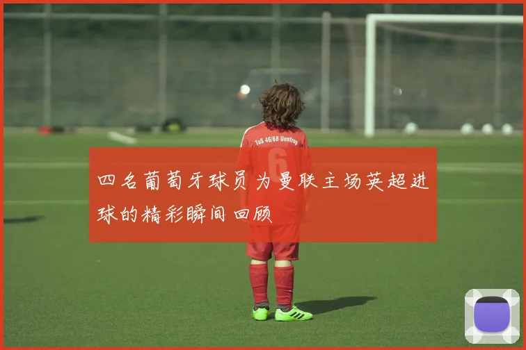 四名葡萄牙球员为曼联主场英超进球的精彩瞬间回顾