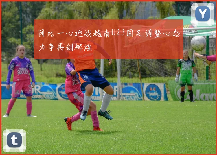 团结一心迎战越南U23国足调整心态力争再创辉煌
