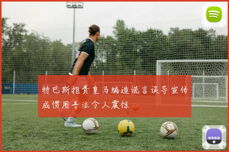 特巴斯指责皇马编造谎言误导宣传成惯用手法令人震惊