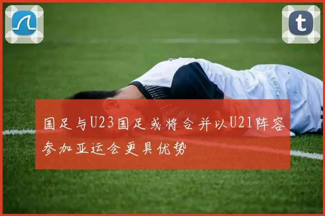 国足与U23国足或将合并以U21阵容参加亚运会更具优势