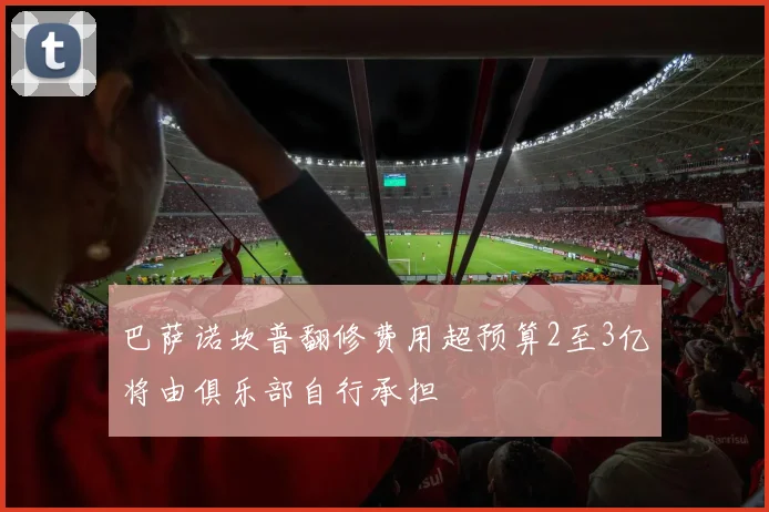 巴萨诺坎普翻修费用超预算2至3亿将由俱乐部自行承担
