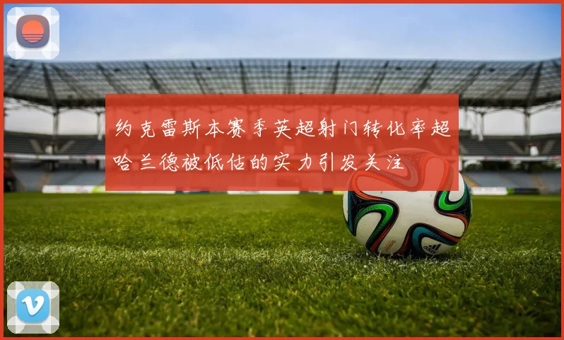 约克雷斯本赛季英超射门转化率超哈兰德被低估的实力引发关注