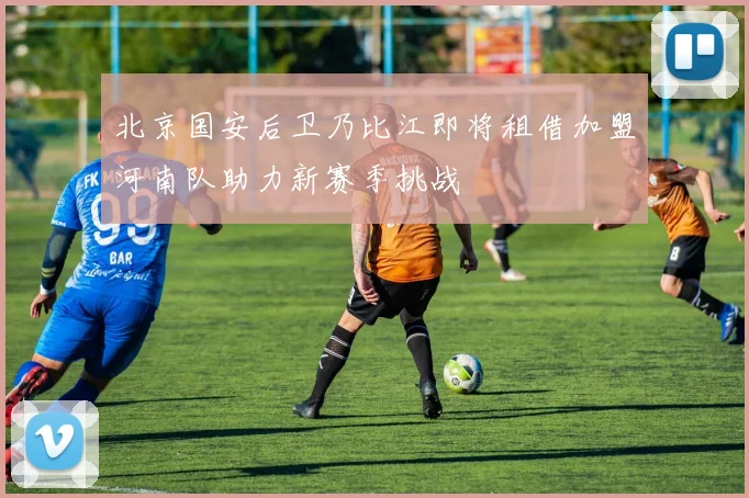 北京国安后卫乃比江即将租借加盟河南队助力新赛季挑战