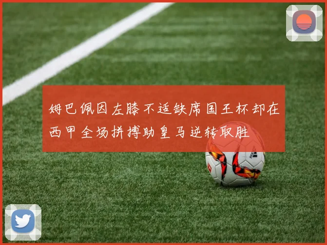 姆巴佩因左膝不适缺席国王杯却在西甲全场拼搏助皇马逆转取胜
