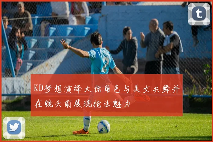 KD梦想演绎大佬角色与美女共舞并在镜头前展现枪法魅力