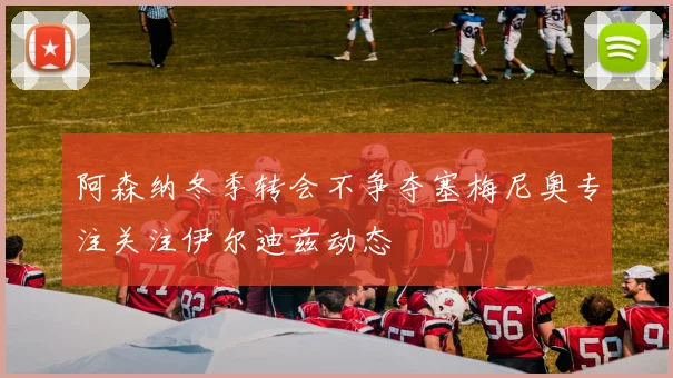 阿森纳冬季转会不争夺塞梅尼奥专注关注伊尔迪兹动态