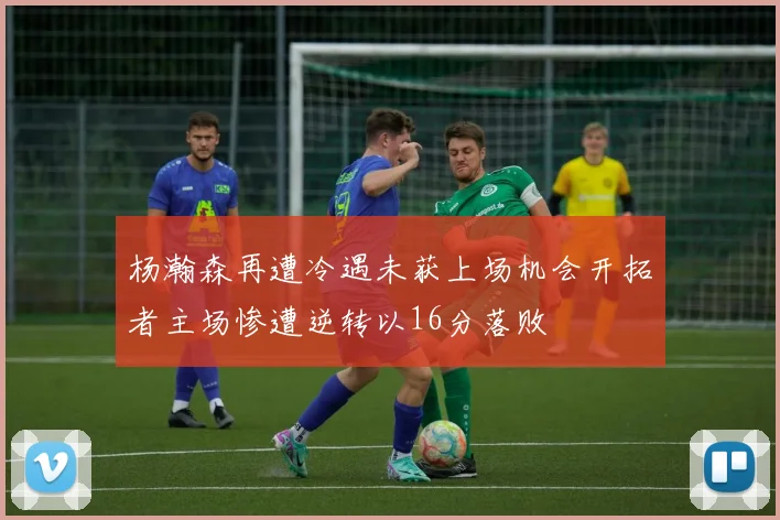 杨瀚森再遭冷遇未获上场机会开拓者主场惨遭逆转以16分落败
