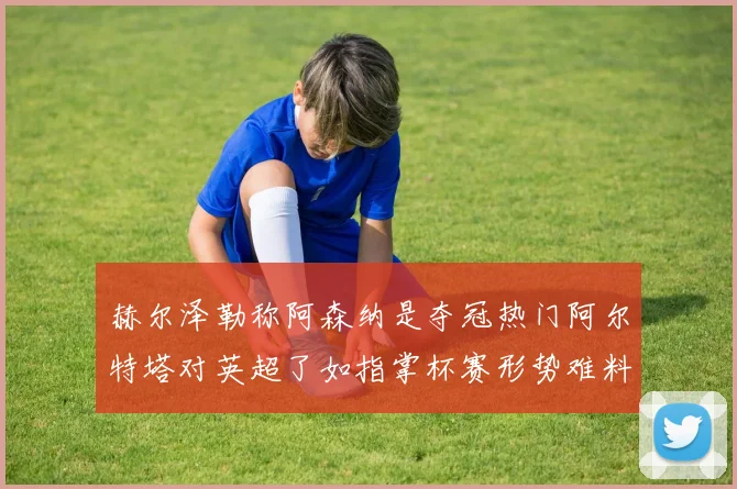 赫尔泽勒称阿森纳是夺冠热门阿尔特塔对英超了如指掌杯赛形势难料