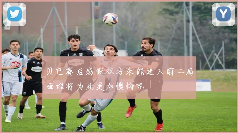 贝巴赛后感慨双方未能进入前二局面谁将为此更加懊悔呢