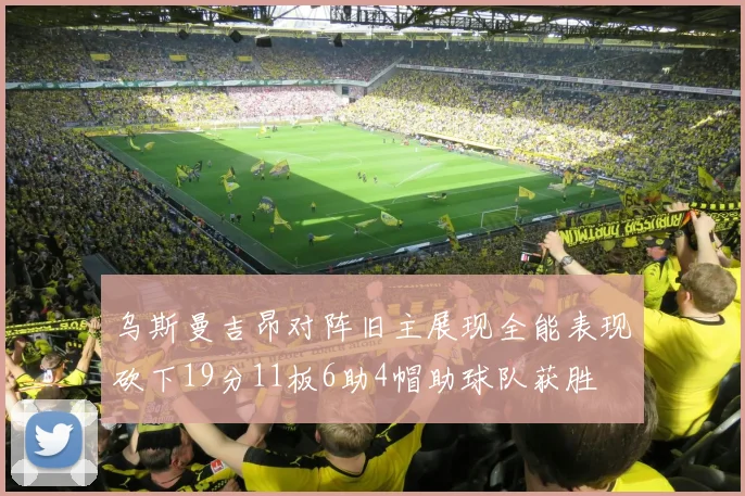 乌斯曼吉昂对阵旧主展现全能表现砍下19分11板6助4帽助球队获胜
