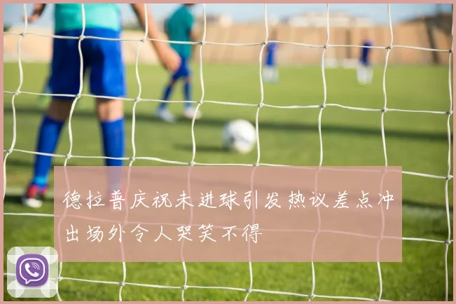 德拉普庆祝未进球引发热议差点冲出场外令人哭笑不得