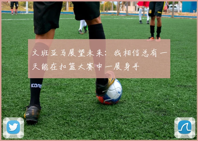 文班亚马展望未来：我相信总有一天能在扣篮大赛中一展身手