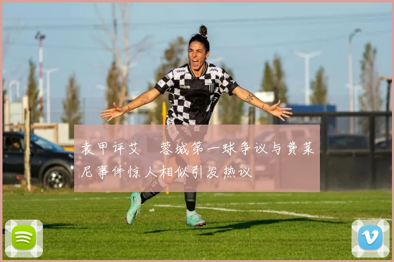 袁甲评艾堃蓉城第一球争议与费莱尼事件惊人相似引发热议