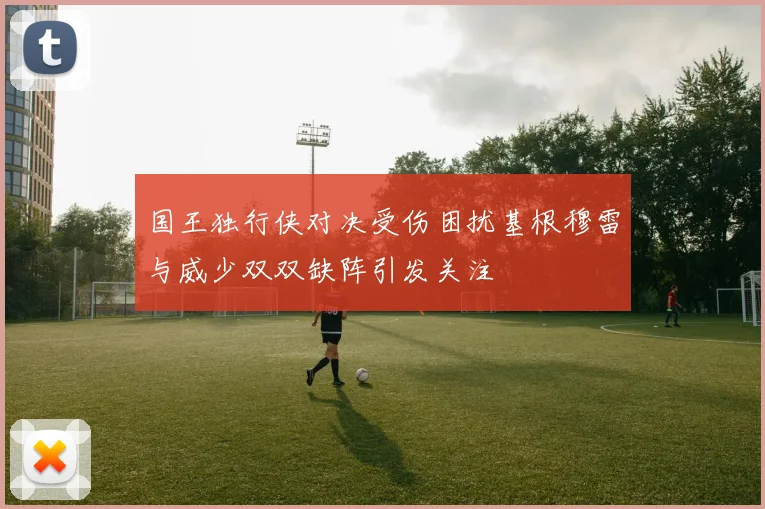 国王独行侠对决受伤困扰基根穆雷与威少双双缺阵引发关注