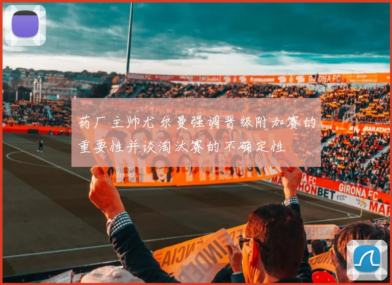 药厂主帅尤尔曼强调晋级附加赛的重要性并谈淘汰赛的不确定性