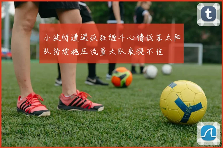 小波特遭遇疯狂缠斗心情低落太阳队持续施压流量大队表现不佳
