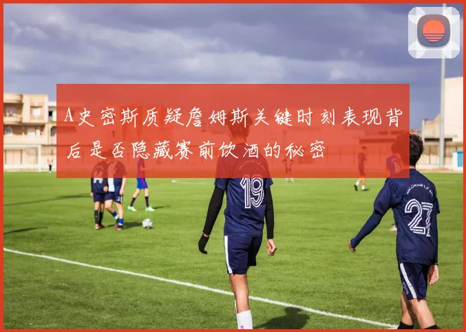 A史密斯质疑詹姆斯关键时刻表现背后是否隐藏赛前饮酒的秘密