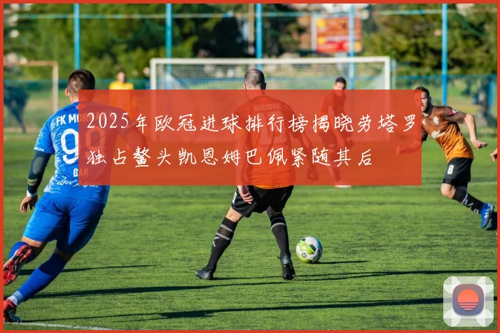 2025年欧冠进球排行榜揭晓劳塔罗独占鳌头凯恩姆巴佩紧随其后