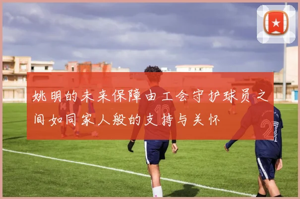 姚明的未来保障由工会守护球员之间如同家人般的支持与关怀