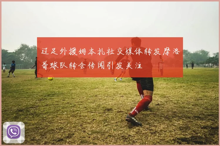 辽足外援姆本扎社交媒体转发摩洛哥球队转会传闻引发关注