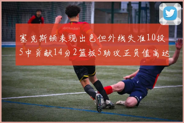 塞克斯顿表现出色但外线失准10投5中贡献14分2篮板5助攻正负值高达13