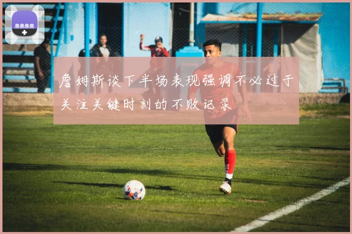 詹姆斯谈下半场表现强调不必过于关注关键时刻的不败记录