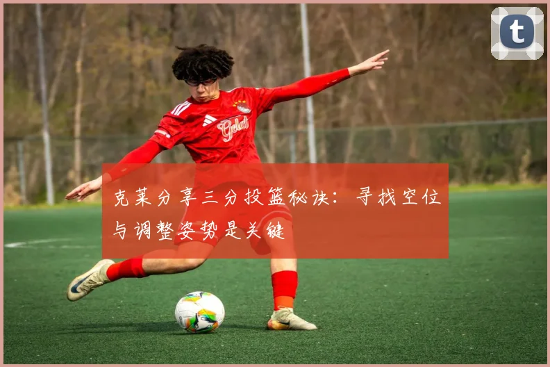 克莱分享三分投篮秘诀：寻找空位与调整姿势是关键