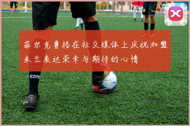 菲尔克鲁格在社交媒体上庆祝加盟米兰表达荣幸与期待的心情