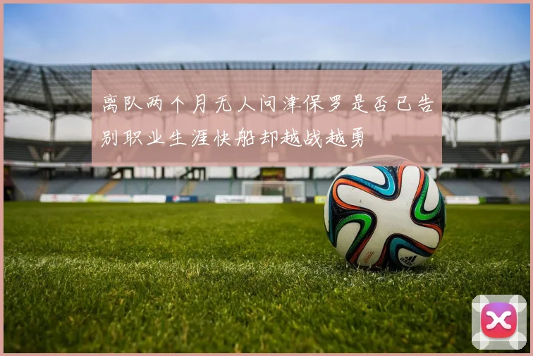 离队两个月无人问津保罗是否已告别职业生涯快船却越战越勇
