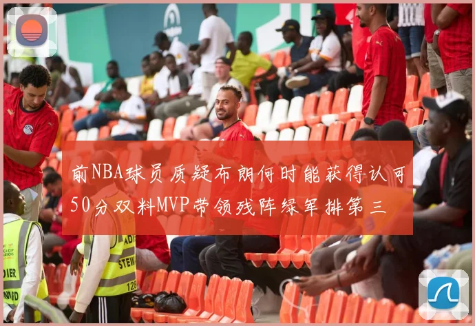 前NBA球员质疑布朗何时能获得认可50分双料MVP带领残阵绿军排第三