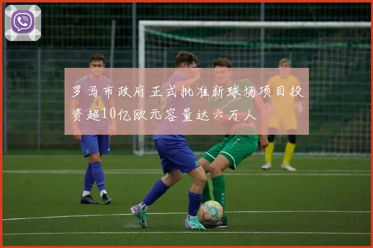 罗马市政府正式批准新球场项目投资超10亿欧元容量达六万人